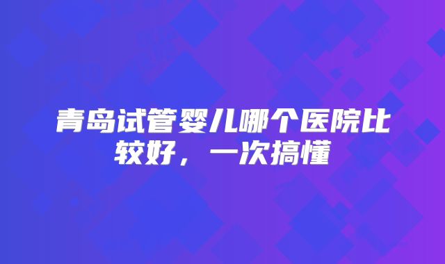 青岛试管婴儿哪个医院比较好，一次搞懂