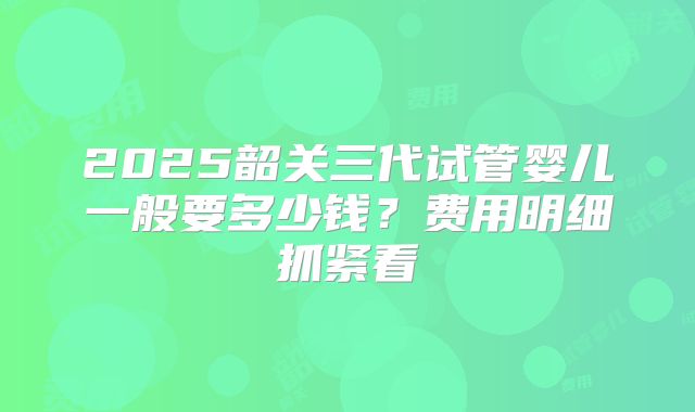 2025韶关三代试管婴儿一般要多少钱?费用明细抓紧看