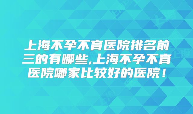 上海不孕不育医院排名前三的有哪些,上海不孕不育医院哪家比较好的医院!