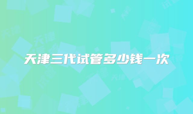 天津三代试管多少钱一次