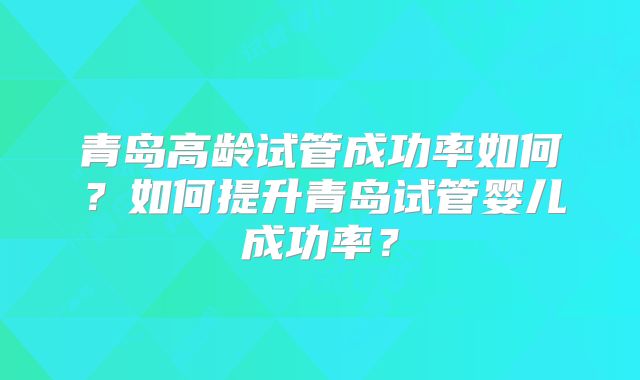 青岛高龄试管成功率如何?如何提升青岛试管婴儿成功率?