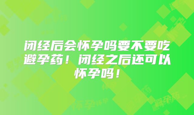 闭经后会怀孕吗要不要吃避孕药！闭经之后还可以怀孕吗！