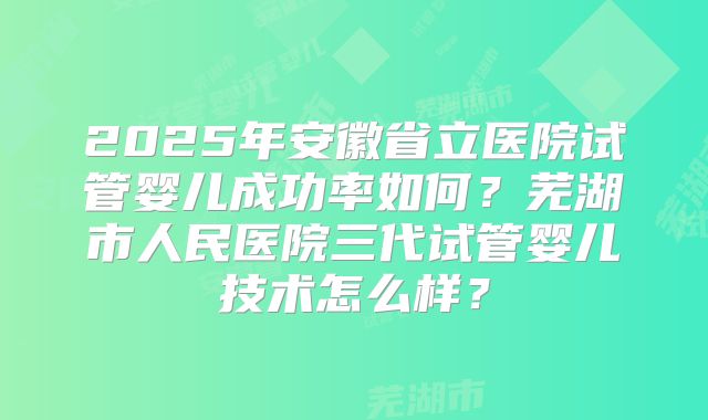 2025年安徽省立医院试管婴儿成功率如何？芜湖市人民医院三代试管婴儿技术怎么样？