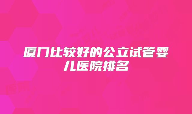 厦门比较好的公立试管婴儿医院排名