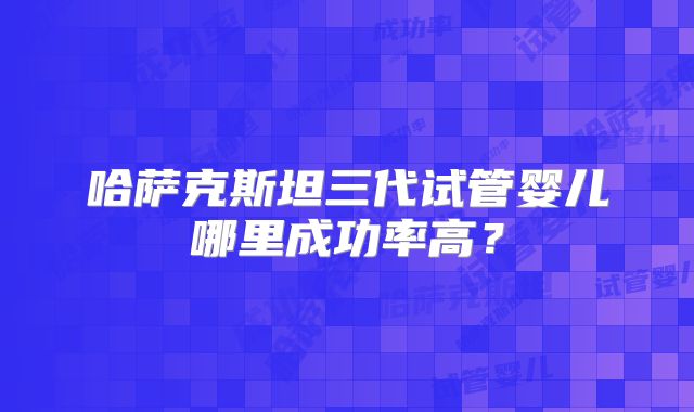 哈萨克斯坦三代试管婴儿哪里成功率高？