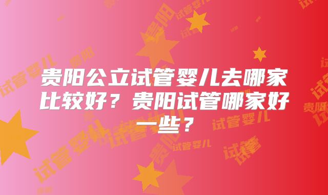 贵阳公立试管婴儿去哪家比较好？贵阳试管哪家好一些？
