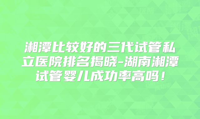湘潭比较好的三代试管私立医院排名揭晓-湖南湘潭试管婴儿成功率高吗！