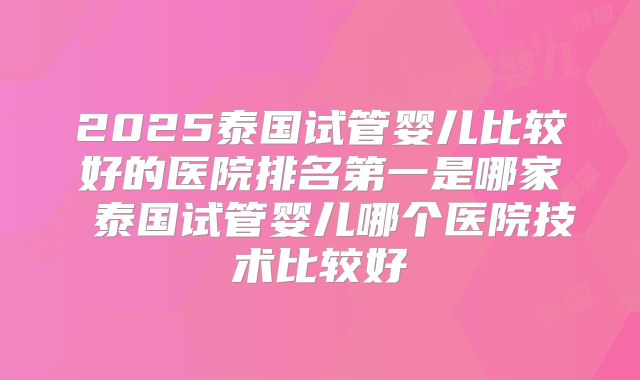 2025泰国试管婴儿比较好的医院排名第一是哪家 泰国试管婴儿哪个医院技术比较好
