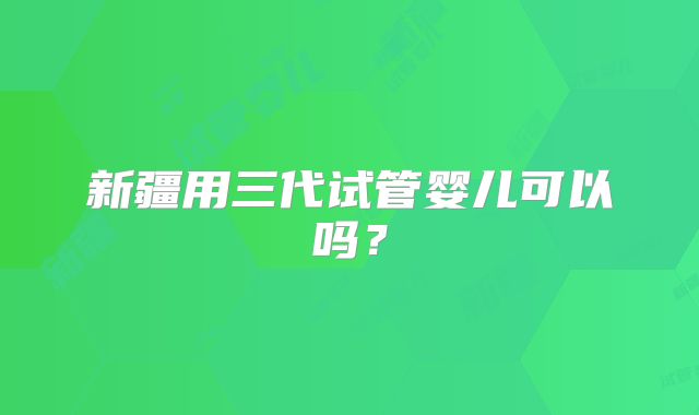 新疆用三代试管婴儿可以吗？