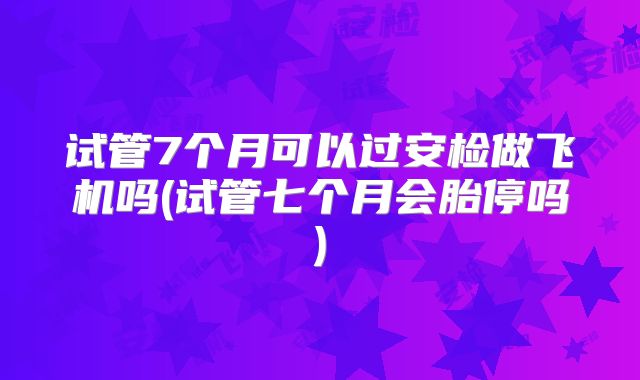 试管7个月可以过安检做飞机吗(试管七个月会胎停吗)