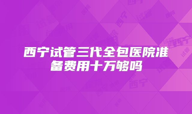 西宁试管三代全包医院准备费用十万够吗