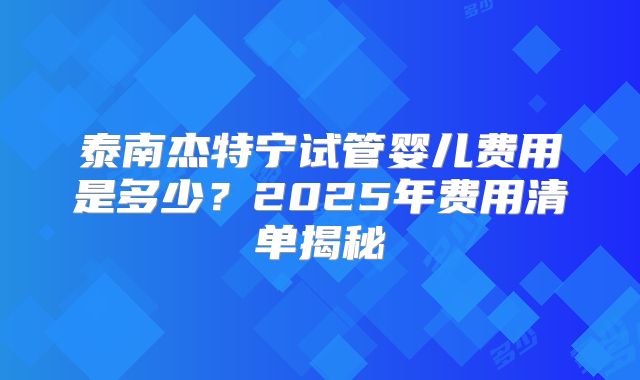泰南杰特宁试管婴儿费用是多少？2025年费用清单揭秘
