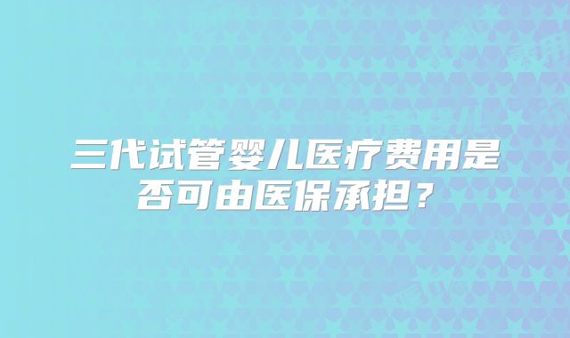 三代试管婴儿医疗费用是否可由医保承担？