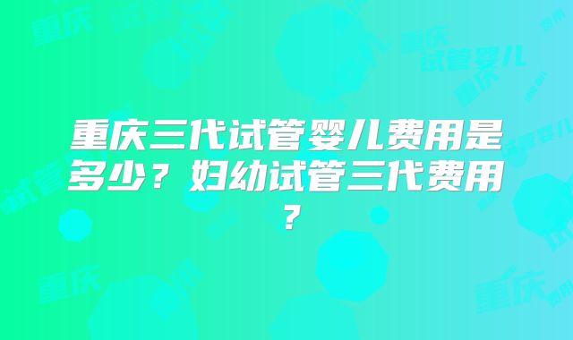 重庆三代试管婴儿费用是多少？妇幼试管三代费用？