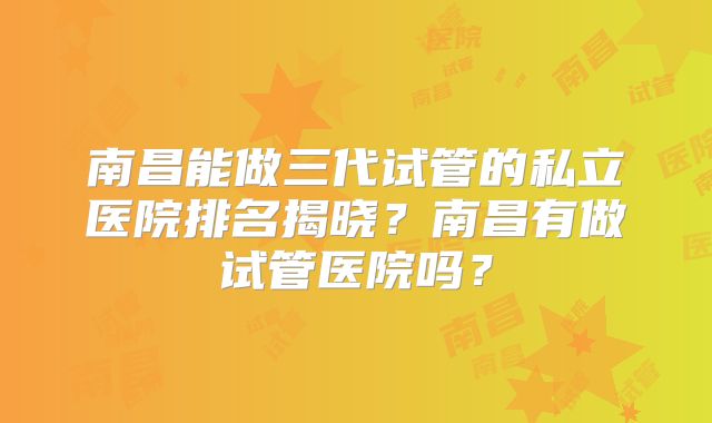 南昌能做三代试管的私立医院排名揭晓？南昌有做试管医院吗？