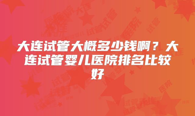 大连试管大概多少钱啊?大连试管婴儿医院排名比较好