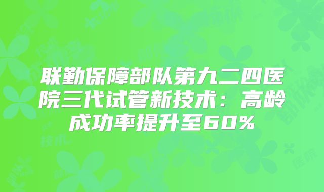 联勤保障部队第九二四医院三代试管新技术：高龄成功率提升至60%