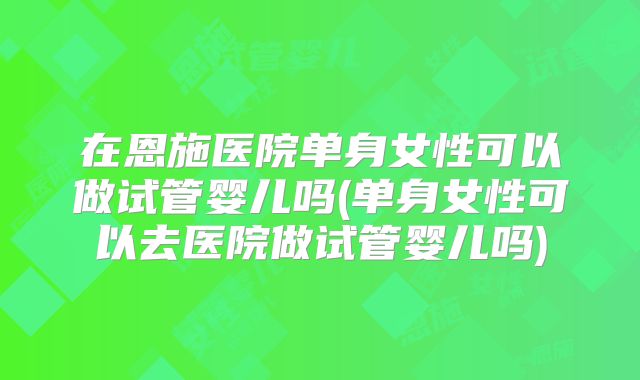 在恩施医院单身女性可以做试管婴儿吗(单身女性可以去医院做试管婴儿吗)