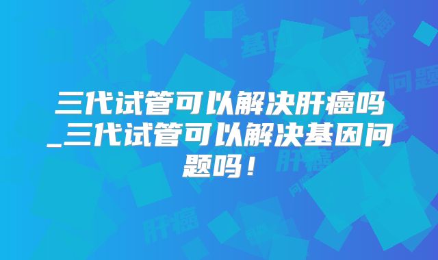 三代试管可以解决肝癌吗_三代试管可以解决基因问题吗！