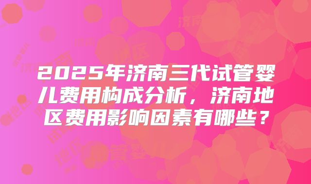 2025年济南三代试管婴儿费用构成分析,济南地区费用影响因素有哪些?