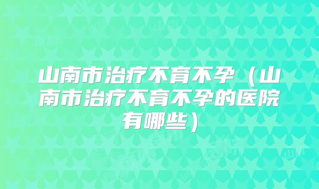 山南市治疗不育不孕(山南市治疗不育不孕的医院有哪些)