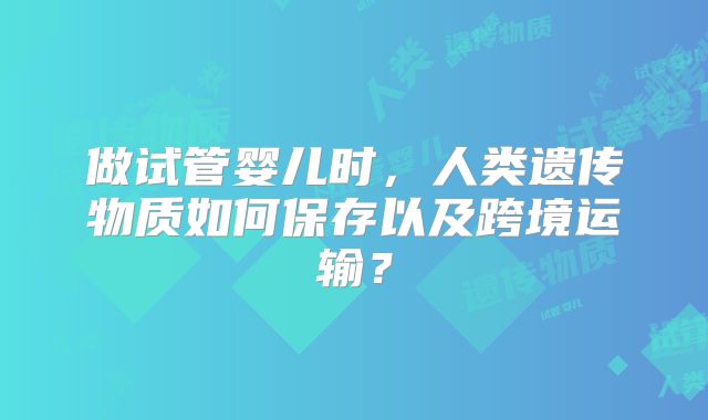 做试管婴儿时，人类遗传物质如何保存以及跨境运输？