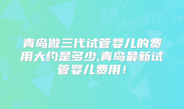 青岛做三代试管婴儿的费用大约是多少,青岛最新试管婴儿费用!