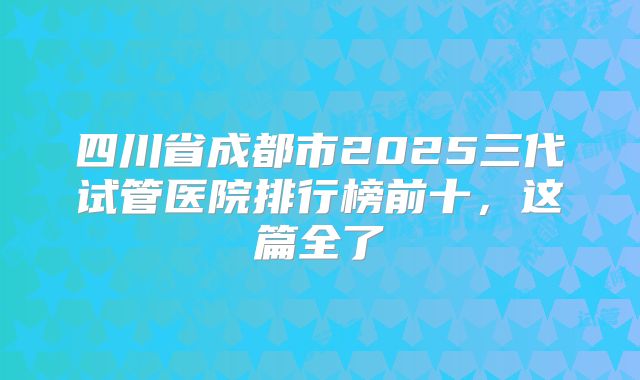 四川省成都市2025三代试管医院排行榜前十，这篇全了