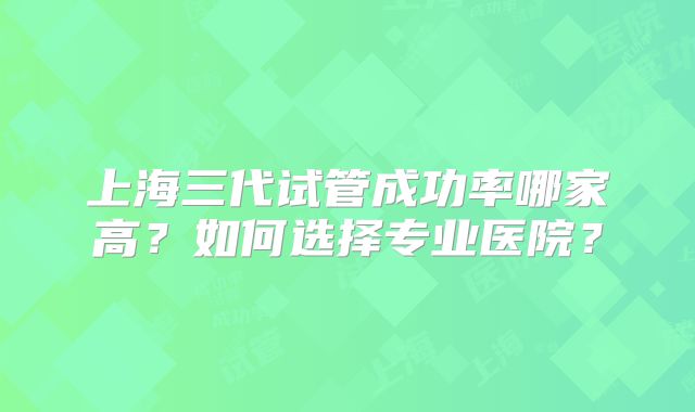 上海三代试管成功率哪家高？如何选择专业医院？