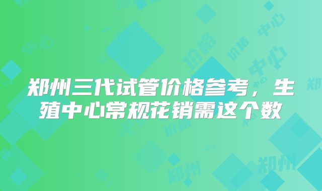 郑州三代试管价格参考，生殖中心常规花销需这个数