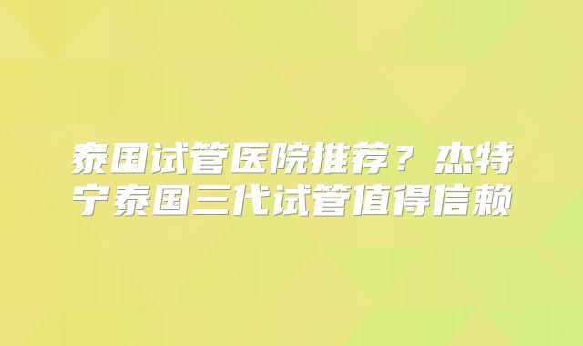 泰国试管医院推荐？杰特宁泰国三代试管值得信赖