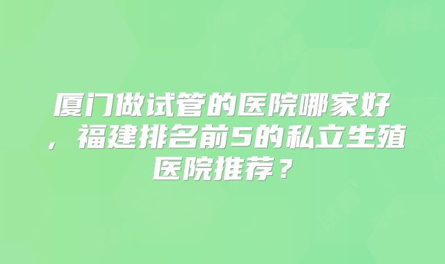 厦门做试管的医院哪家好，福建排名前5的私立生殖医院推荐？
