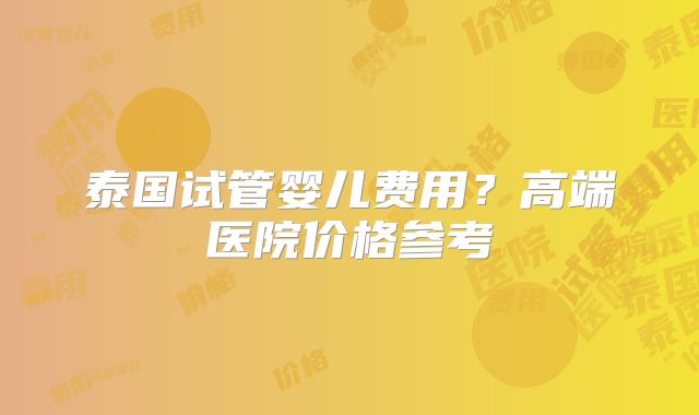 泰国试管婴儿费用？高端医院价格参考