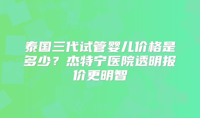 泰国三代试管婴儿价格是多少？杰特宁医院透明报价更明智