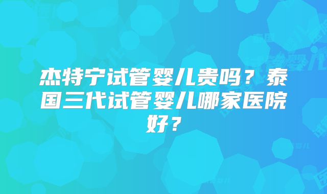 杰特宁试管婴儿贵吗？泰国三代试管婴儿哪家医院好？