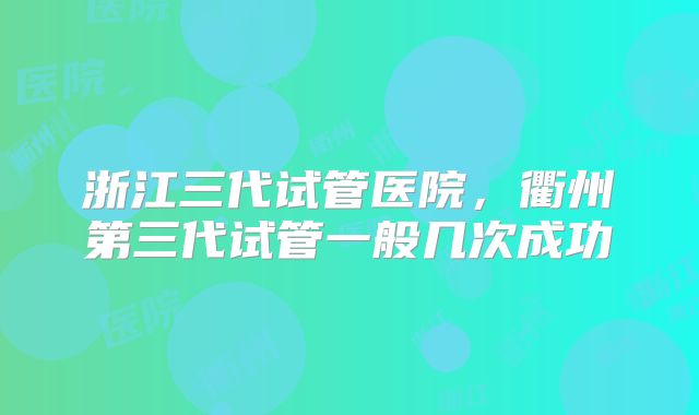 浙江三代试管医院，衢州第三代试管一般几次成功