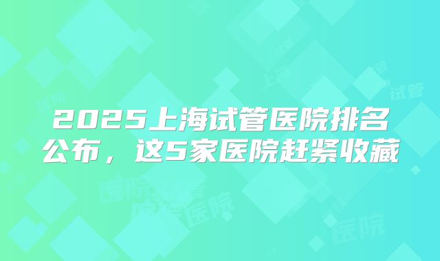 2025上海试管医院排名公布，这5家医院赶紧收藏