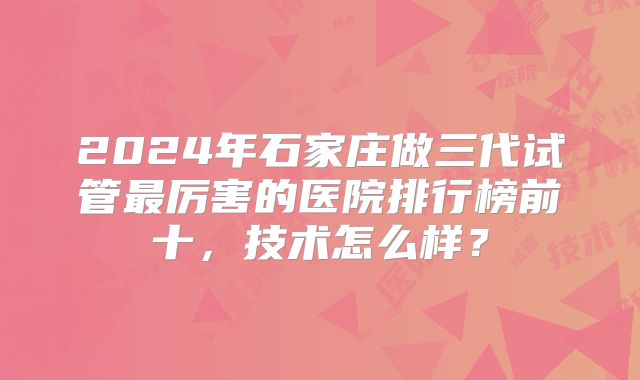 2024年石家庄做三代试管最厉害的医院排行榜前十，技术怎么样？