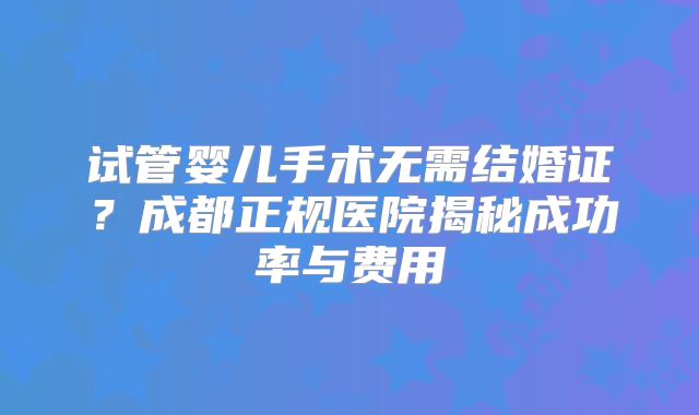 试管婴儿手术无需结婚证？成都正规医院揭秘成功率与费用