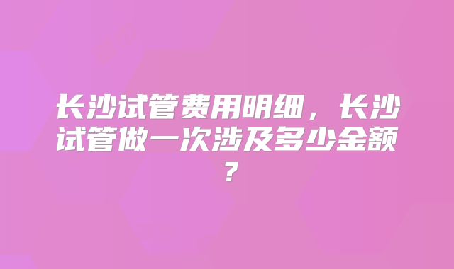 长沙试管费用明细，长沙试管做一次涉及多少金额？