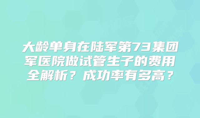 大龄单身在陆军第73集团军医院做试管生子的费用全解析？成功率有多高？