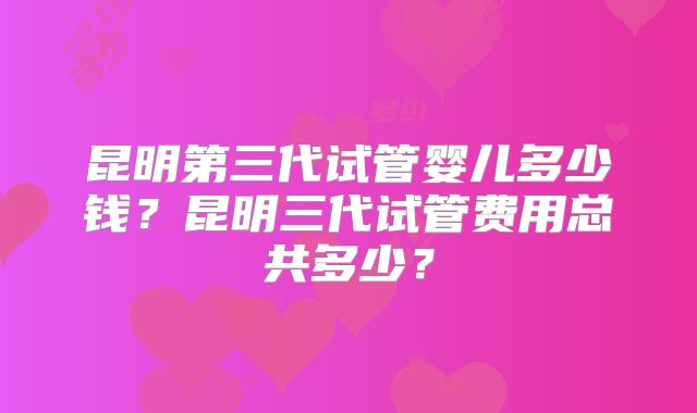 昆明第三代试管婴儿多少钱？昆明三代试管费用总共多少？
