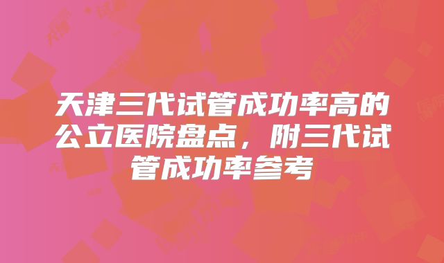 天津三代试管成功率高的公立医院盘点,附三代试管成功率参考