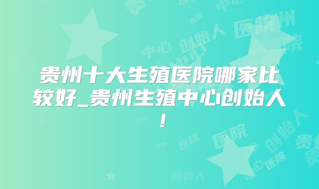 贵州十大生殖医院哪家比较好_贵州生殖中心创始人!