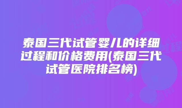 泰国三代试管婴儿的详细过程和价格费用(泰国三代试管医院排名榜)