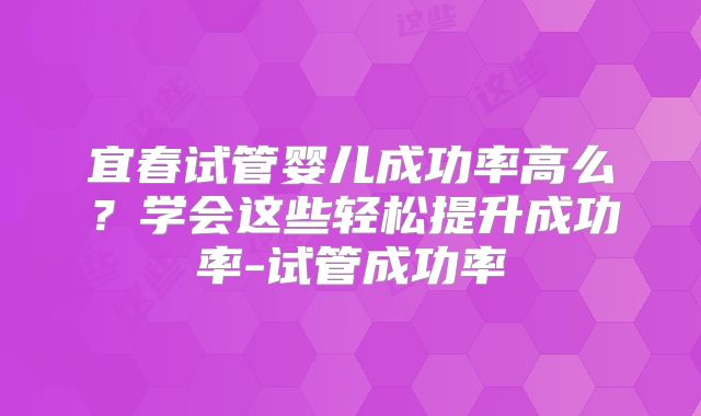 宜春试管婴儿成功率高么？学会这些轻松提升成功率-试管成功率