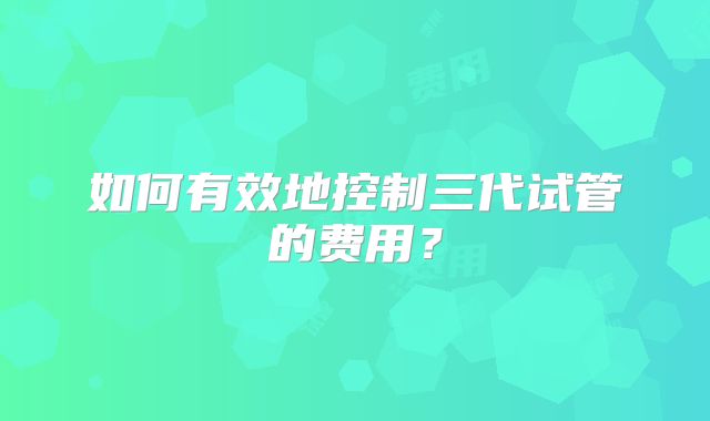如何有效地控制三代试管的费用?
