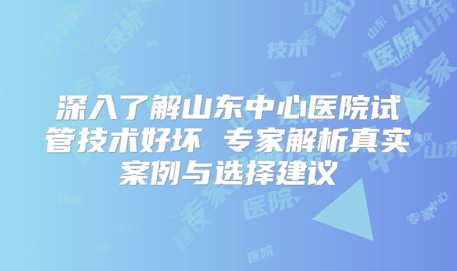 深入了解山东中心医院试管技术好坏 专家解析真实案例与选择建议