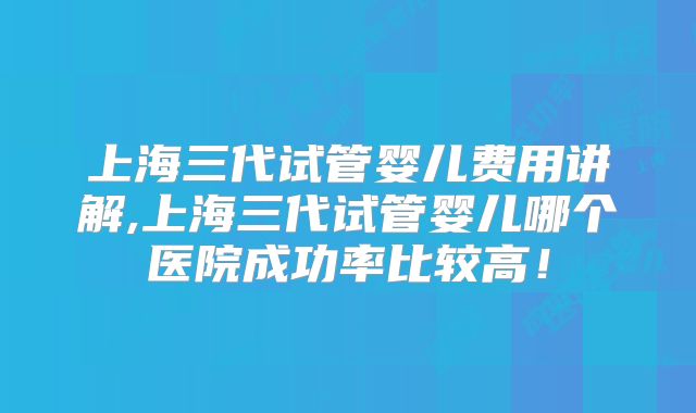 上海三代试管婴儿费用讲解,上海三代试管婴儿哪个医院成功率比较高！
