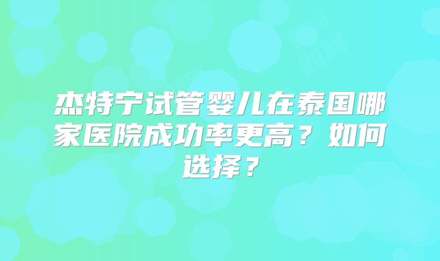 杰特宁试管婴儿在泰国哪家医院成功率更高？如何选择？